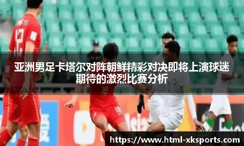 亚洲男足卡塔尔对阵朝鲜精彩对决即将上演球迷期待的激烈比赛分析