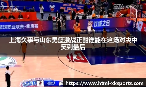 上海久事与山东男篮激战正酣谁能在这场对决中笑到最后