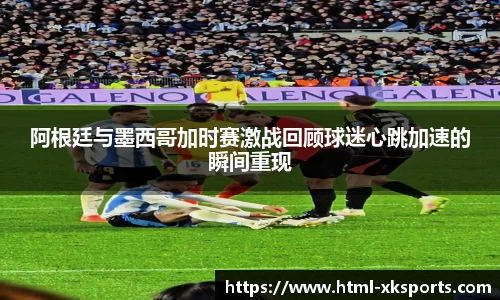 阿根廷与墨西哥加时赛激战回顾球迷心跳加速的瞬间重现